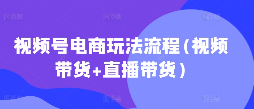 视频号电商玩法流程，视频带货+直播带货【更新2025年1月】-小鹏项目网