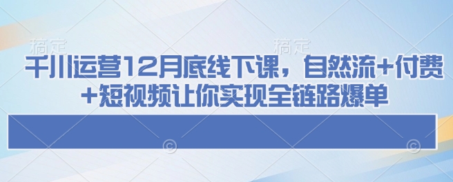 千川运营12月底线下课，自然流+付费+短视频让你实现全链路爆单-小鹏项目网