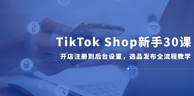 TikTok Shop新手30课，开店注册到后台设置，选品发布全流程教学-小鹏项目网
