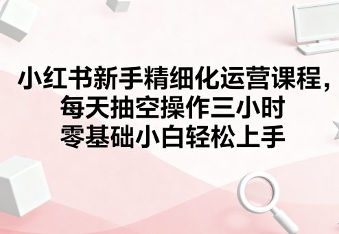 小红书新手精细化运营课程，每天抽空操作三小时，零基础小白轻松上手-小鹏项目网