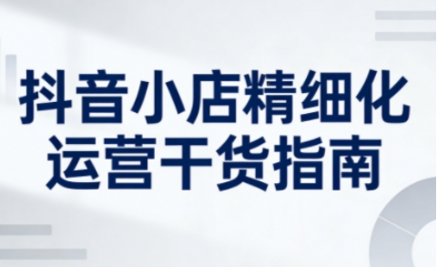 抖音小店精细化运营干货指南新版，助力商家系统提升店铺运营能力-小鹏项目网