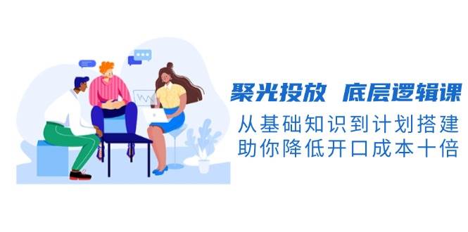 聚光投放底层逻辑课，从基础知识到计划搭建，助你降低开口成本十倍-小鹏项目网