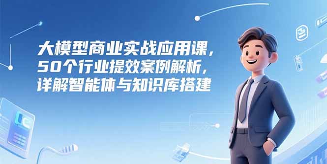 大模型商业实战应用课，50个行业提效案例解析，详解智能体与知识库搭建-小鹏项目网
