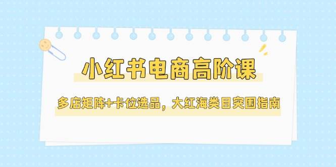 小红书电商高阶课，多店矩阵+卡位选品，大红海类目突围指南(更新5月)-小鹏项目网