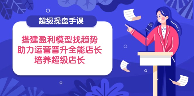 超级操盘手课，搭建盈利模型找趋势，助力运营晋升全能店长，培养超级店长-小鹏项目网