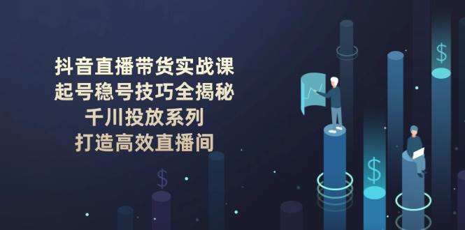 抖音直播带货实战课：起号稳号技巧全揭秘, 千川投放系列, 打造高效直播间-小鹏项目网