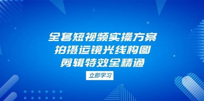 全套短视频实操方案，拍摄运镜光线构图，剪辑特效全精通-小鹏项目网