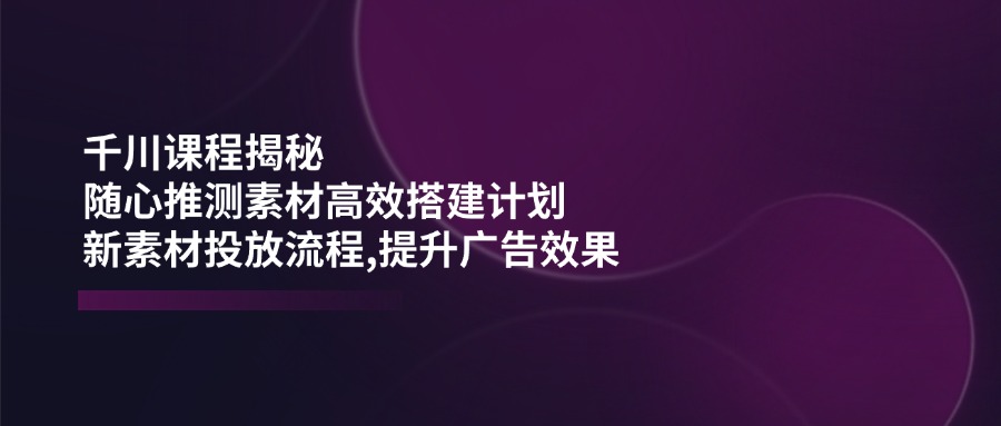 千川课程揭秘：随心推测素材高效搭建计划,新素材投放流程,提升广告效果-小鹏项目网