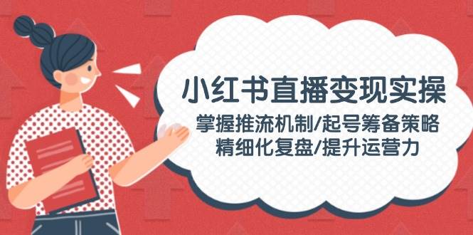 小红书直播变现实操：掌握推流机制/起号筹备策略/精细化复盘/提升运营力-小鹏项目网