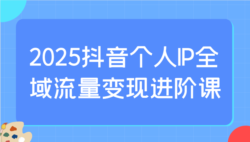 2025抖音个人IP全域流量变现进阶课：选爆品、抖音付费投流、千川投流实操及优化等-小鹏项目网