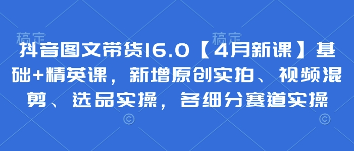 抖音图文带货16.0【4月新课】基础+精英课，新增原创实拍、视频混剪、选品实操，各细分赛道实操-小鹏项目网