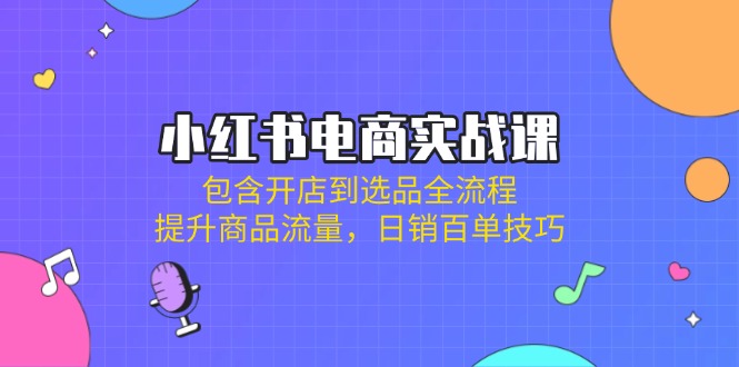 小红书电商实战课：包含开店到选品全流程，提升商品流量，日销百单技巧-小鹏项目网