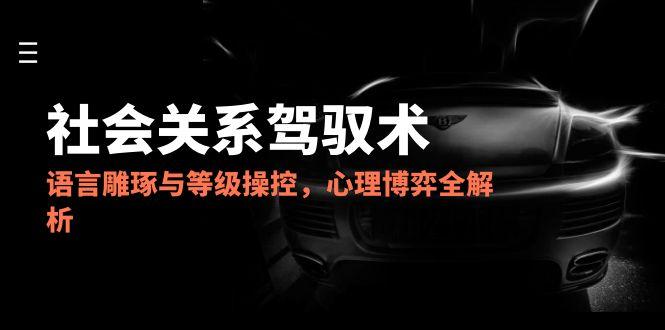 2025社会关系驾驭术，语言雕琢与等级操控，心理博弈全解析-小鹏项目网