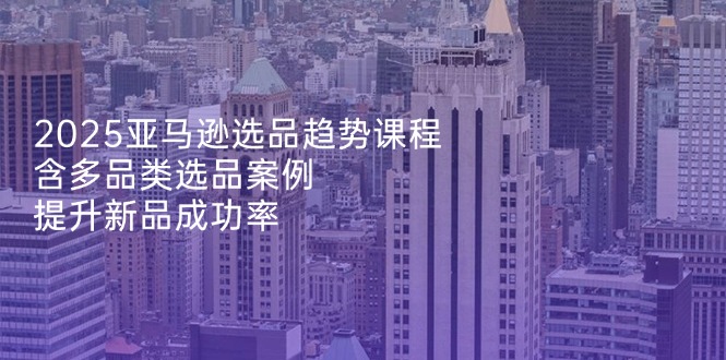2025亚马逊选品趋势课程，含多品类选品案例，提升新品成功率-小鹏项目网