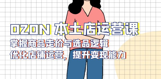 OZON 本土店运营课，掌握商品走价与选品逻辑，优化店铺运营，提升变现能力-小鹏项目网