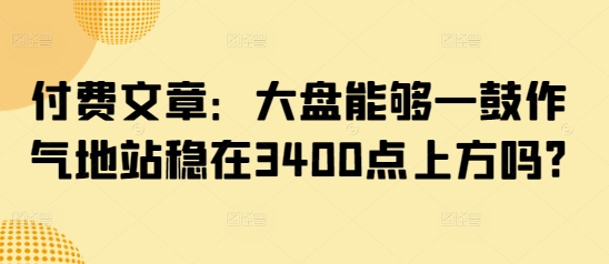 付费文章：大盘能够一鼓作气地站稳在3400点上方吗?-小鹏项目网