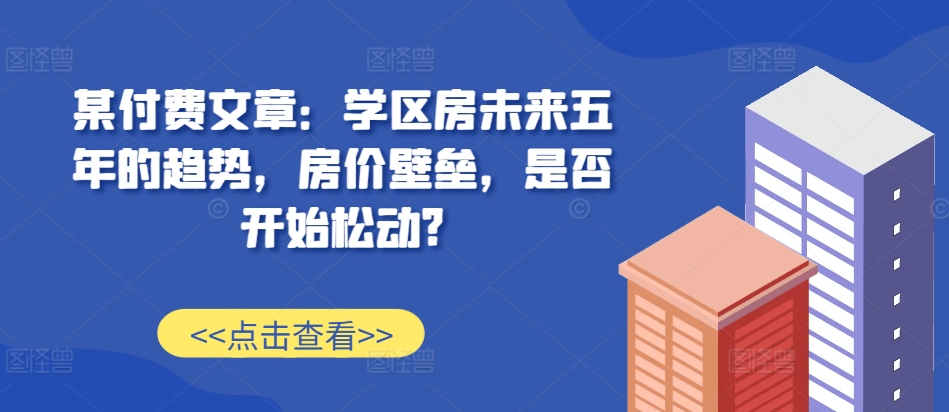 某付费文章：学区房未来五年的趋势，房价壁垒，是否开始松动?-小鹏项目网