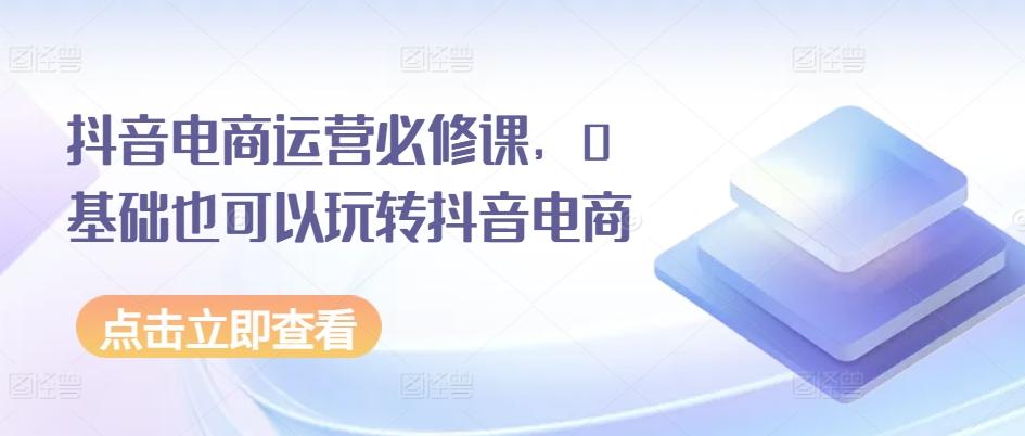 抖音电商运营必修课，0基础也可以玩转抖音电商-小鹏项目网