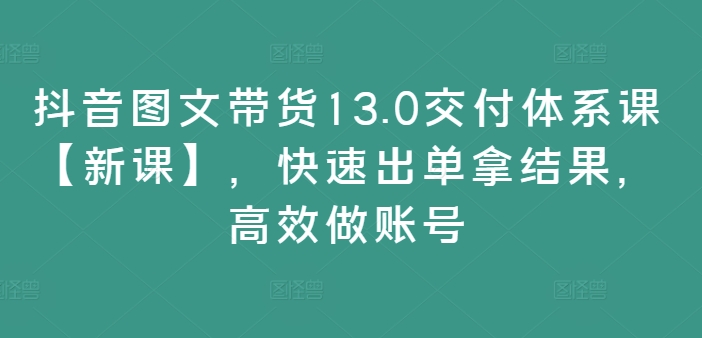 抖音图文带货13.0交付体系课【新课】，快速出单拿结果，高效做账号-小鹏项目网