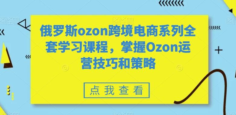 俄罗斯ozon跨境电商系列全套学习课程，掌握Ozon运营技巧和策略-小鹏项目网