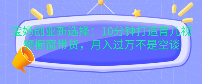 宝妈创业新选择：10分钟打造育儿视频橱窗带货，月入过W不是空谈【揭秘】-小鹏项目网