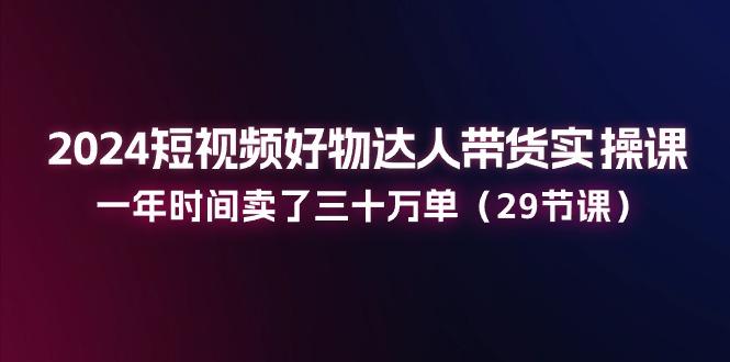 2024短视频好物达人带货实操课：一年时间卖了三十万单(29节课-小鹏项目网