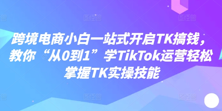跨境电商小白一站式开启TK搞钱，教你“从0到1”学TikTok运营轻松掌握TK实操技能-小鹏项目网