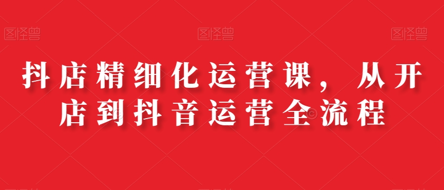抖店精细化运营课，从开店到抖音运营全流程-小鹏项目网