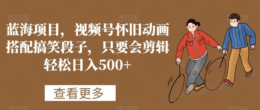 蓝海项目，视频号怀旧动画搭配搞笑段子，只要会剪辑轻松日入500+【揭秘】-小鹏项目网