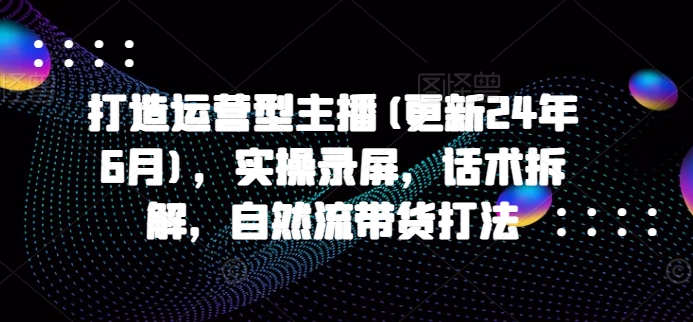 打造运营型主播(更新24年7月)，实操录屏，话术拆解，自然流带货打法-小鹏项目网