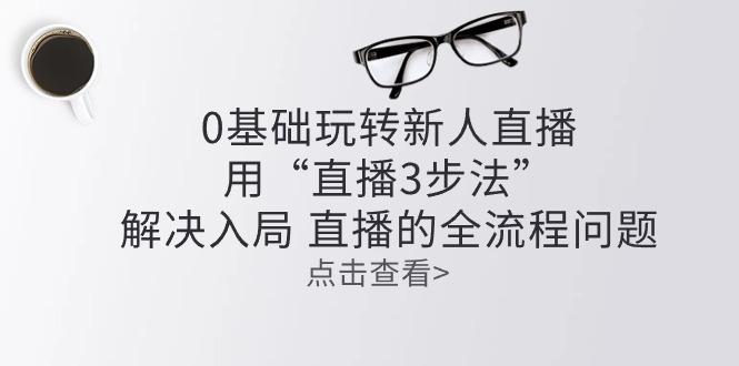 零基础玩转新人直播：用“直播3步法”解决入局 直播全流程问题-小鹏项目网