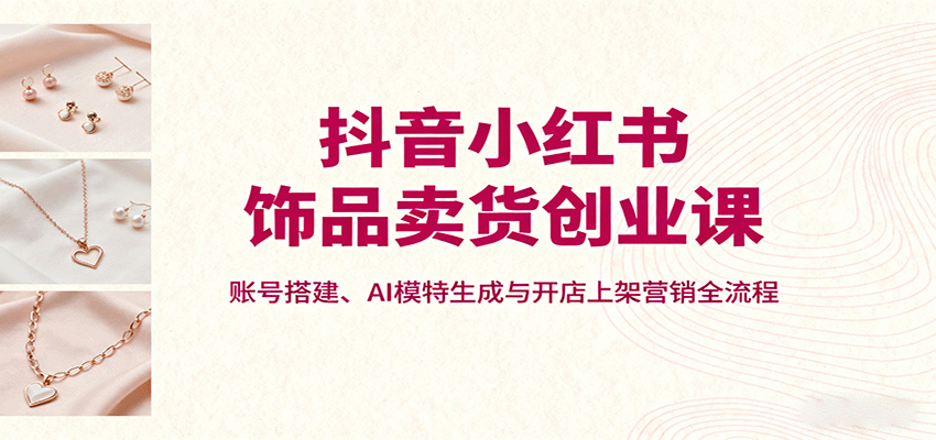 抖音小红书饰品卖货创业课，账号搭建、AI模特生成与开店上架营销全流程-小鹏项目网