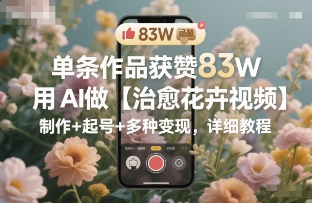 单条作品获赞83W，用AI做【治愈花卉视频】，制作+起号+多种变现，详细教程-小鹏项目网
