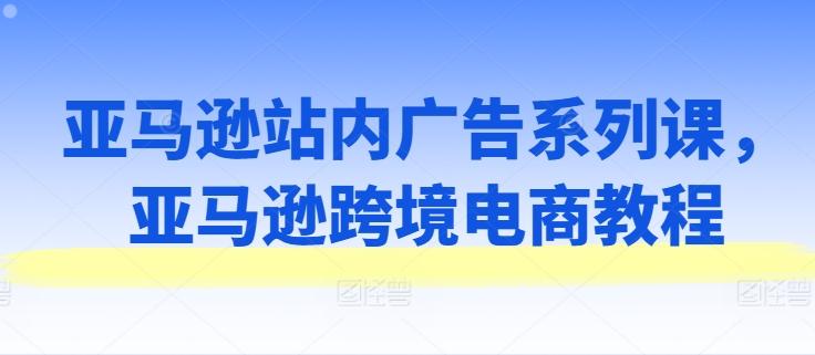 亚马逊站内广告系列课，亚马逊跨境电商教程-小鹏项目网