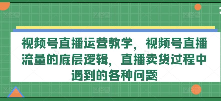 视频号直播运营教学，视频号直播流量的底层逻辑，直播卖货过程中遇到的各种问题-小鹏项目网