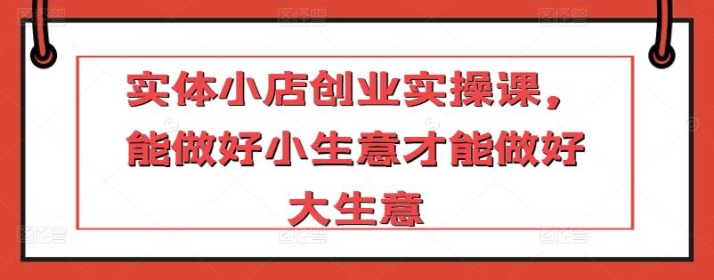 实体小店创业实操课，能做好小生意才能做好大生意-小鹏项目网