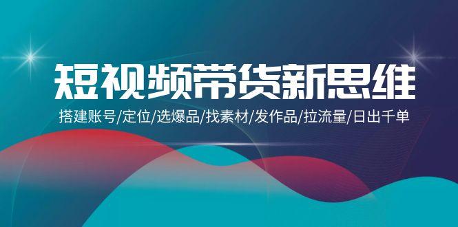 (9837期)短视频带货新思维：搭建账号/定位/选爆品/找素材/发作品/拉流量/日出千单-小鹏项目网