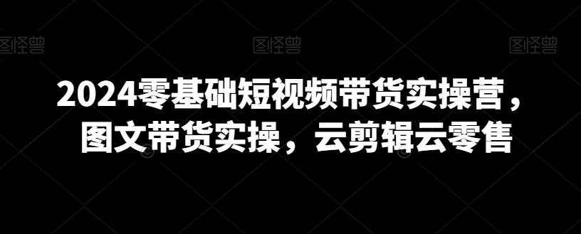 2024零基础短视频带货实操营，图文带货实操，云剪辑云零售-小鹏项目网