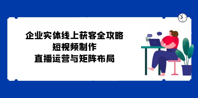 企业实体线上获客全攻略：短视频制作、直播运营与矩阵布局-小鹏项目网