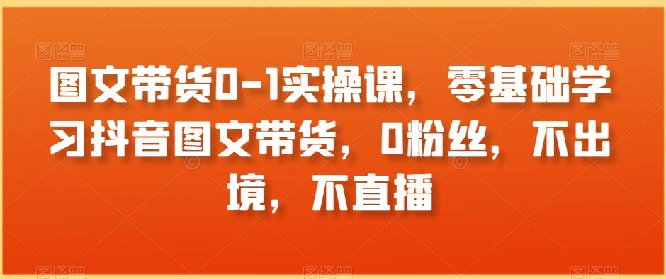 图文带货0-1实操课，零基础学习抖音图文带货，0粉丝，不出境，不直播-小鹏项目网