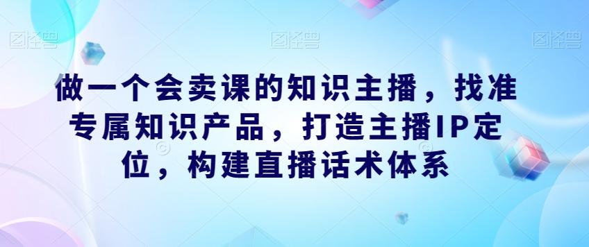 做一个会卖课的知识主播，找准专属知识产品，打造主播IP定位，构建直播话术体系-小鹏项目网