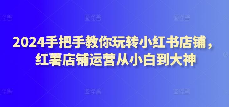 2024手把手教你玩转小红书店铺，红薯店铺运营从小白到大神-小鹏项目网