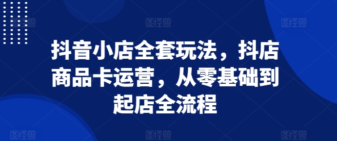 抖音小店全套玩法，抖店商品卡运营，从零基础到起店全流程-小鹏项目网