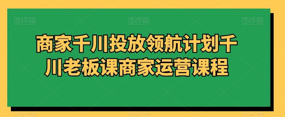 商家千川投放领航计划千川老板课商家运营课程-小鹏项目网