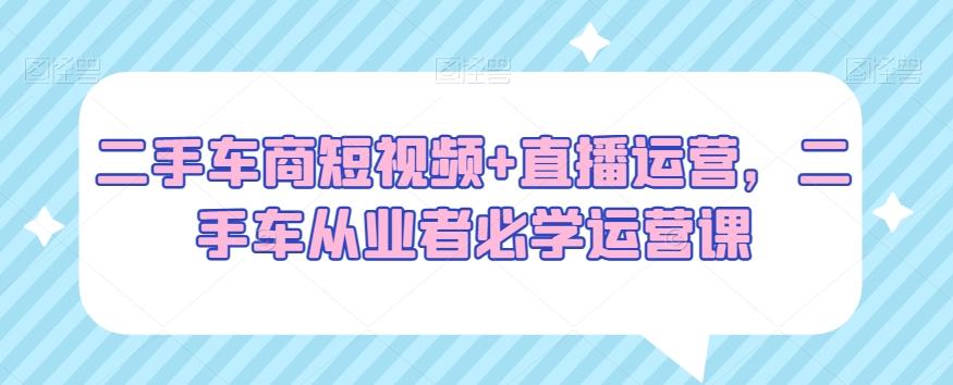 二手车商短视频+直播运营，二手车从业者必学运营课-小鹏项目网