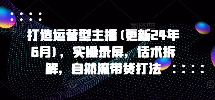 打造运营型主播(更新24年6月)，实操录屏，话术拆解，自然流带货打法-小鹏项目网