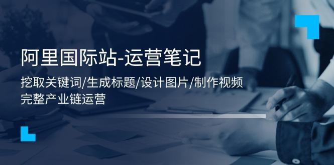 阿里国际站-运营笔记：挖取关键词/生成标题/设计图片/制作视频/56节课-小鹏项目网
