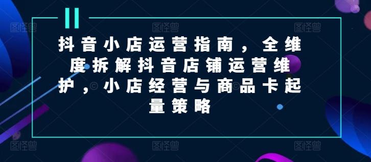抖音小店运营指南，全维度拆解抖音店铺运营维护，小店经营与商品卡起量策略-小鹏项目网