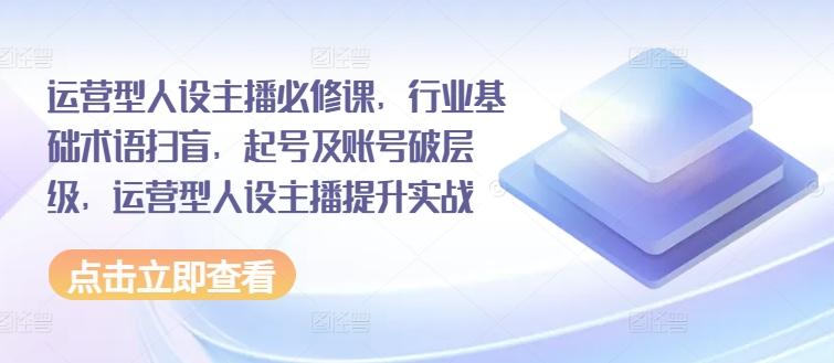 运营型人设主播必修课，行业基础术语扫盲，起号及账号破层级，运营型人设主播提升实战-小鹏项目网