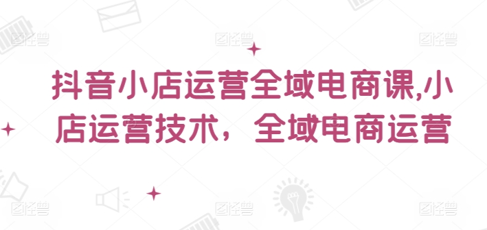 抖音小店运营全域电商课，​小店运营技术，全域电商运营-小鹏项目网